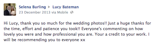 Hi Lucy, thank you so much for the wedding photos!! Just a huge thanks for the time, effort and patience you took!! Everyone's commenting on how lovely you were and how professional you are. Your a credit to your work. I will be recommending you to everyone xx